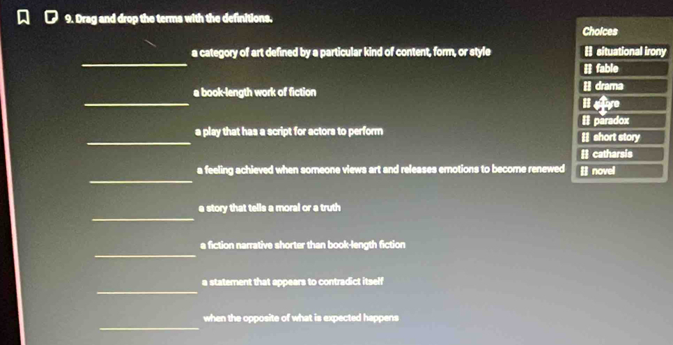 Drag and drop the terms with the definitions. Choices
_
a category of art defined by a particular kind of content, form, or style Hsituational irony
# fable
_
a book-length work of fiction H drama
ise
II paradox
_a play that has a script for actors to perform Hshort story
# catharsis
_
a feeling achieved when someone views art and releases emotions to become renewed # novel
_
a story that tells a moral or a truth
_
a fiction narrative shorter than book-length fiction
_
a statement that appears to contradict itself
_
when the opposite of what is expected happens