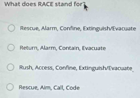 What does RACE stand for?
Rescue, Alarm, Confine, Extinguish/Evacuate
Return, Alarm, Contain, Evacuate
Rush, Access, Confine, Extinguish/Evacuate
Rescue, Aim, Call, Code