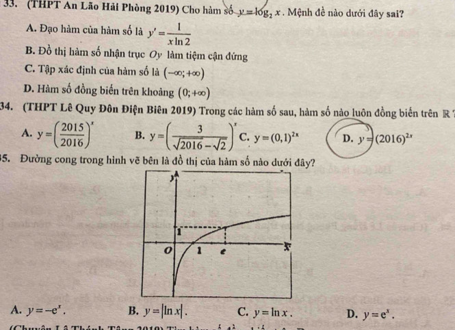 (THPT An Lão Hải Phòng 2019) Cho hàm số y=log _2x. Mệnh đề nào dưới đây sai?
A. Đạo hàm của hàm số là y'= 1/xln 2 
B. Đồ thị hàm số nhận trục Oy làm tiệm cận đứng
C. Tập xác định của hàm số là (-∈fty ;+∈fty )
D. Hàm số đồng biến trên khoảng (0;+∈fty )
34. (THPT Lê Quy Đôn Điện Biên 2019) Trong các hàm số sau, hàm số nào luôn đồng biến trên R7
A. y=( 2015/2016 )^x B. y=( 3/sqrt(2016)-sqrt(2) )^x C. y=(0,1)^2x D. y=(2016)^2x
35. Đường cong trong hình vẽ bên là đồ thị của hàm số nào dưới đây?
A. y=-e^x. B. y=|ln x|. C. y=ln x. D. y=e^x.