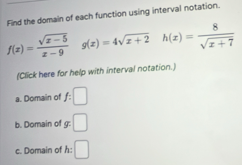 Find the domain of each function using interval notation.
f(x)=frac sqrt(x-5)(x-9)° g(x)=4sqrt(x+2) h(x)= 8/sqrt(x+7) 
(Click here for help with interval notation.) 
a. Domain of = □
b. Domain of g : □ 
c. Domain of h : □