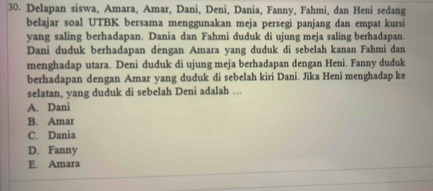 Delapan siswa, Amara, Amar, Dani, Deni, Dania, Fanny, Fahmi, dan Heni sedang
belajar soal UTBK bersama menggunakan meja persegi panjang dan empat kursi
yang saling berhadapan. Dania dan Fahmi duduk di ujung meja saling berhadapan.
Dani duduk berhadapan déngan Amara yang duduk di sebelah kanan Fahmi dan
menghadap utara. Deni duduk di ujung meja berhadapan dengan Heni. Fanny duduk
berhadapan dengan Amar yang duduk di sebelah kiri Dani. Jika Heni menghadap ke
selatan, yang duduk di sebelah Deni adalah …
A. Dani
B. Amar
C. Dania
D. Fanny
E. Amara