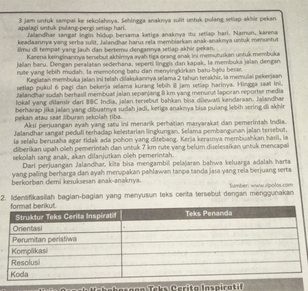 jam untuk sampai ke sekolahnya. Sehingga anaknya sulit untuk pulang setiap akhir pekan
apalagi untuk pulang-pergi setiap hari.
Jalandhar sangat ingin hidup bersama ketiga anaknya itu setiap hari. Namun, karena
keadaannya yang serba sulit, Jalandhar harus rela membiarkan anak-anaknya untuk menuntut
ilmu di tempat yang jauh dan bertemu dengannya setiap akhir pekan.
Karena keinginannya tersebut akhirnya ayah tiga orang anak ini memutuskan untuk membuka
jalan baru. Dengan peralatan sederhana, seperti linggis dan kapak, la membuka jalan dengan
rute yang lebih mudah. Ia memotong batu dan menyingkirkan batu-bạtu besar.
Kegiatan membuka jalan ini telah dilakukannya selama 2 tahun terakhir, ia memulai pekerjaan
setiap pukul 6 pagi dan bekerja selama kurang lebih 8 jam setiap harinya. Hingga saat ini,
Jalandhar sudah berhasil membuat jalan sepanjang 8 km yang menurut laporan reporter media
lokal yang diIansir dari BBC India, jalan tersebut bahkan bisa dilewati kendaraan. Jalandhar
berharap jika jalan yang dibuatnya sudah jadi, ketiga anaknya bisa pulang lebih sering di akhir
pekan atau saat liburan sekolah tiba.
Aksi perjuangan ayah yang satu ini menarik perhatian masyarakat dan pemerintah India.
Jalandhar sangat peduli terhadap kelestarian lingkungan. Selama pembangunan jalan tersebut,
ia selalu berusaha agar tidak ada pohon yang ditebang. Kerja kerasnya membuahkan hasil, ia
diberikan upah oleh pemerintah dan untuk 7 km rute yang belum diselesaikan untuk mencapai
sekolah sang anak, akan dilanjutkan oleh pemerintah.
Dari perjuangan Jalandhar, kita bisa mengambil pelajaran bahwa keluarga adalah harta
yang paling berharga dan ayah merupakan pahlawan tanpa tanda jasa yang rela berjuang serta
berkorban demi kesuksesan anak-anaknya.
Sumber: www.sipolos.com
2. Identifikasilah bagian-bagian yang menyusun teks cerita tersebut dengan menggunakan