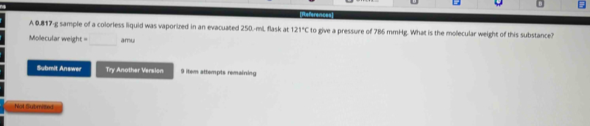 References 
A 0.817-g sample of a colorless liquid was vaporized in an evacuated 250.-mL flask at 121°C to give a pressure of 786 mmHg. What is the molecular weight of this substance?
Molecular weight = □ amu 
Submit Answer Try Another Version 9 item attempts remaining 
Not Submisted