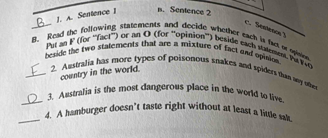 ]. A. Sentence 1
B. Sentence 2
c. Sentence3
_B. Read the following statements and decide whether each is fact or opinion
Put an F (for “fact”) or an O (for “opinion”) beside each statement. Put F+0
beside the two statements that are a mixture of fact and opinion.
country in the world.
_2. Australia has more types of poisonous snakes and spiders than any other
_3. Australia is the most dangerous place in the world to live.
_4. A hamburger doesn’t taste right without at least a little salt.