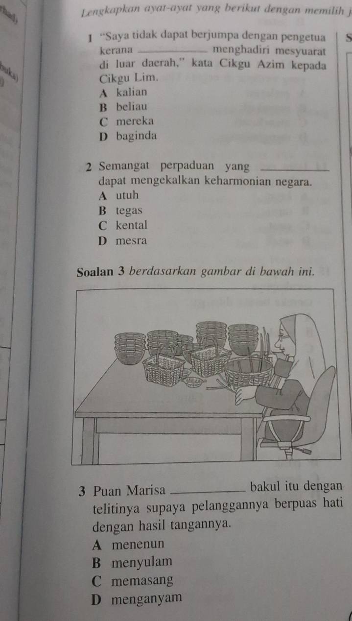 had
Lengkapkan ayat-ayat yang berikut dengan memilih j
1 “Saya tidak dapat berjumpa dengan pengetua S
kerana _menghadiri mesyuarat
di luar daerah,” kata Cikgu Azim kepada
ouka
Cikgu Lim.
A kalian
B beliau
C mereka
D baginda
2 Semangat perpaduan yang_
dapat mengekalkan keharmonian negara.
A utuh
B tegas
C kental
D mesra
Soalan 3 berdasarkan gambar di bawah ini.
3 Puan Marisa _bakul itu dengan
telitinya supaya pelanggannya berpuas hati
dengan hasil tangannya.
A menenun
B menyulam
C memasang
D menganyam