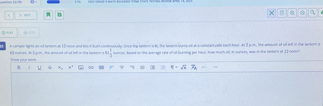 uestion 22/39 51% 2022 GRADE 8 MATH RELEASED ITEMS STATE TESTING REVIEW APRIL 10, 202. 
< > NEXT × a 
⑥ PLAY @ STOP 
22 A camper lights an oil lantern at 12 noon and lets it burn continuously. Once the lantern is lit, the lantern burns oil at a constant rate each hour. At 2 p.m., the amount of oil left in the lantern is
63 ounces. At 5 p.m., the amount of oil left in the lantern is 61 1/2  ounces. Based on the average rate of oil burning per hour, how much oil, in ounces, was in the lantern at 12 noon? 
Show your work. 
B
x_2 x^2