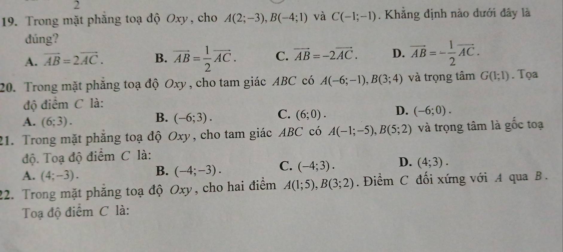 2
19. Trong mặt phăng toạ độ Oxy, cho A(2;-3), B(-4;1) và C(-1;-1). Khẳng định nào dưới đây là
đúng?
A. vector AB=2vector AC.
B. vector AB= 1/2 vector AC.
C. vector AB=-2vector AC. D. vector AB=- 1/2 vector AC. 
20. Trong mặt phăng toạ độ Oxy , cho tam giác ABC có A(-6;-1), B(3;4) và trọng tâm G(1;1). Tọa
độ điểm C là:
C.
D. (-6;0).
A. (6;3).
B. (-6;3). (6;0). 
21. Trong mặt phăng toạ độ Oxy, cho tam giác ABC có A(-1;-5), B(5;2) và trọng tâm là gốc toạ
độ. Toạ độ điểm C là:
C. (-4;3).
D. (4;3).
A. (4;-3).
B. (-4;-3). 
22. Trong mặt phẳng toạ độ Oxy, cho hai điểm A(1;5), B(3;2). Điểm C đối xứng với A qua B.
Toạ độ điểm C là: