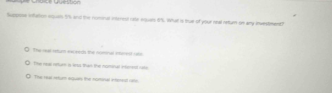 Cuple Cnoice Question
Suppose inflation equals 5% and the nominal interest rate equals 6%. What is true of your reall return on any investment?
The real return exceeds the nominal interest rate.
The real return is less than the nominal interest rate:
The real return equals the nominal interest rate.