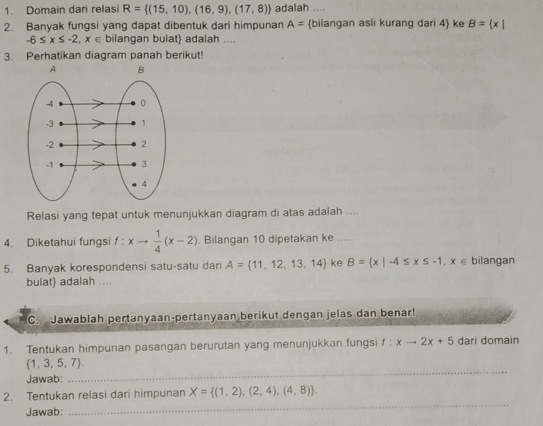 Domain dari relasi R= (15,10),(16,9),(17,8) adalah .... 
2. Banyak fungsi yang dapat dibentuk dari himpunan A= bilangan asli kurang dari 4 ke B= x|
-6≤ x≤ -2,x∈ bilangan bulat adalah .... 
3. Perhatikan diagram panah berikut! 
Relasi yang tepat untuk menunjukkan diagram di atas adalah .... 
4. Diketahui fungsi f : xto  1/4 (x-2). Bilangan 10 dipetakan ke .... 
5. Banyak korespondensi satu-satu dari A= 11,12,13,14 ke B= x|-4≤ x≤ -1,x∈ bilangan 
bulat adalah .... 
C. Jawablah pertanyaan-pertanyaan berikut dengan jelas dan benar! 
1. Tentukan himpunan pasangan berurutan yang menunjukkan fungsi t:xto 2x+5 dari domain
 1,3,5,7. 
Jawab: 
_ 
2. Tentukan relasi dari himpunan X= (1,2),(2,4),(4,8). 
Jawab: 
_