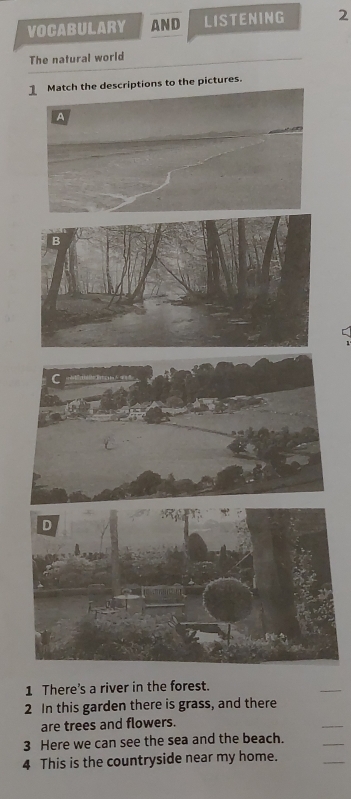 VOCABULARY AND LISTENING 2 
The natural world 
Match the descriptions to the pictures. 
A 
1 There's a river in the forest. 
_ 
2 In this garden there is grass, and there 
are trees and flowers. 
_ 
3 Here we can see the sea and the beach. 
_ 
4 This is the countryside near my home. 
_