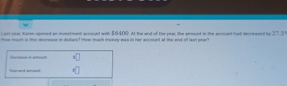 Last year, Karen opened an investment account with $6400. At the end of the year, the amount in the account had decreased by 27.5
How much is this decrease in dollars? How much money was in her account at the end of last year? 
Decrease in amount 3□
s□