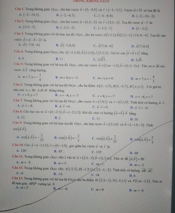 Trông không cián
Câu 1. Trong không gian Oxyz , cho hai vecto vector u=(1;-4;0) và vector v=(-1;-2;1). Vecto vector u+3vector v có tọa độ là
A. (-2;-10;3). B. (-2;-6;3). C. (-4;-8;4). D. (-2;-10;-3).
Câu 2. Trong không gian Oxz , cho hai vecto vector u=(1;3;-2) và vector v=(2;1;-1). Toạ độ vecto vector u-vector v là:
A. (3;4;-3). B. (-1;2;-3). C. (-1;2;-1), D. (1;-2;1).
Câu 3. Trong không gian với hệ trục tọa độ Oxyz , cho ba vecto overline a(1;2;3);overline b(2;2;-1);overline c(4;0;-4). Tọa độ của
vecto vector d=vector a-vector b+2vector c là
A. vector d(-7;0;-4) B. overline d(-7;0;4) C. vector d(7;0;-4) D. vector d(7;0;4)
Câu 4. Trong không gian Oxyz, cho vector a(-2;2;0),vector b(2;2;0), ,vector c(2;2;2). Giá trị của |vector a+vector b+vector c| bằng
A. 6 . B. 1 1 . C. 2sqrt(11), D. 2sqrt(6).
Câu 5. Trong không gian với hệ tọa độ Oxyz , cho các vectơ vector a=(2;m-1;3),vector b=(1;3;-2n). Tim m,π đề các
vecto vector a,vector b cùng hướng,
A. m=7;n=- 3/4 . B. m=4;n=-3. C. m=1;n=0. D. m=7;n=- 4/3 
Câu 6. Trong không gian với hệ tọa độ Oxyz , cho ba điểm A(2;-1;5),B(5;-5;7),M(x;y;1). Với giá trị
nào của x, y thì A, B, M thăng hàng.
A. x=4;y=7 B. x=-4;y=-7 C. x=4;y=-7 D. x=-4;y=7
Câu 7. Trong không gian với h∉ tợa độ Oxyz , cho vecto vector u=(3;0;1) và vector v=(2;1;0). Tính tích vô hướng vector u· vector v.
A. vector u· vector v=8. B. vector u· vector v=6. C. vector u· vector v=0. D. vector u· vector v=-6.
Câu 8. Cho hai véc tơ vector a=(1;-2;3),vector b=(-2;1;2). Khi đô, tích vô hướng (vector a+vector b)· vector b bằng
A. 12. B. 2. C. 11. D. 1() ,
Câu 9. Trong không gian với hệ trục tọa độ Oxyz , cho hai vectơ vector a=(2;1;0) và vector b=(-1;0;-2). Tính
cos (vector a,vector b).
A. cos (vector a,vector b)=- 2/25  B. cos (vector a,vector b)=- 2/5  C. cos (vector a,vector b)= 2/25  D. cos (vector a,vector b)= 2/5 
Câu 10. Cho vector u=(-1;1;0),vector v=(0;-1;0) , góc giữa hai vécto vector u và vector v là
A. 120°. B. 45° . C. 135°, D. 60°.
Câu 11. Trong không gian Oxyz cho 2 véc tơ vector a=(2;1;-1);vector b=(1;3;m) Tim m đề (vector a;vector b)=90°.
A. m=-5. B. m=5. C. m∠ 1. D. m=-2
Câu 12. Trong không gian Oxyz cho A(1;2;3);B(-1;2;1) C(3;-1;-2). Tính tích vô hướng vector AB· vector AC.
A. -6. B. -14. C. 14. D. 6 .
Câu 13. Trong không gian với hệ tọa độ Oxyz cho ba điểm M(2;3;-1),N(-1;1;1) và P(1;m-1;2)
để tam giác MNP vuông tại N . . Tim m
A. m=2 B, m=-6 C. m=0 D. m=-4