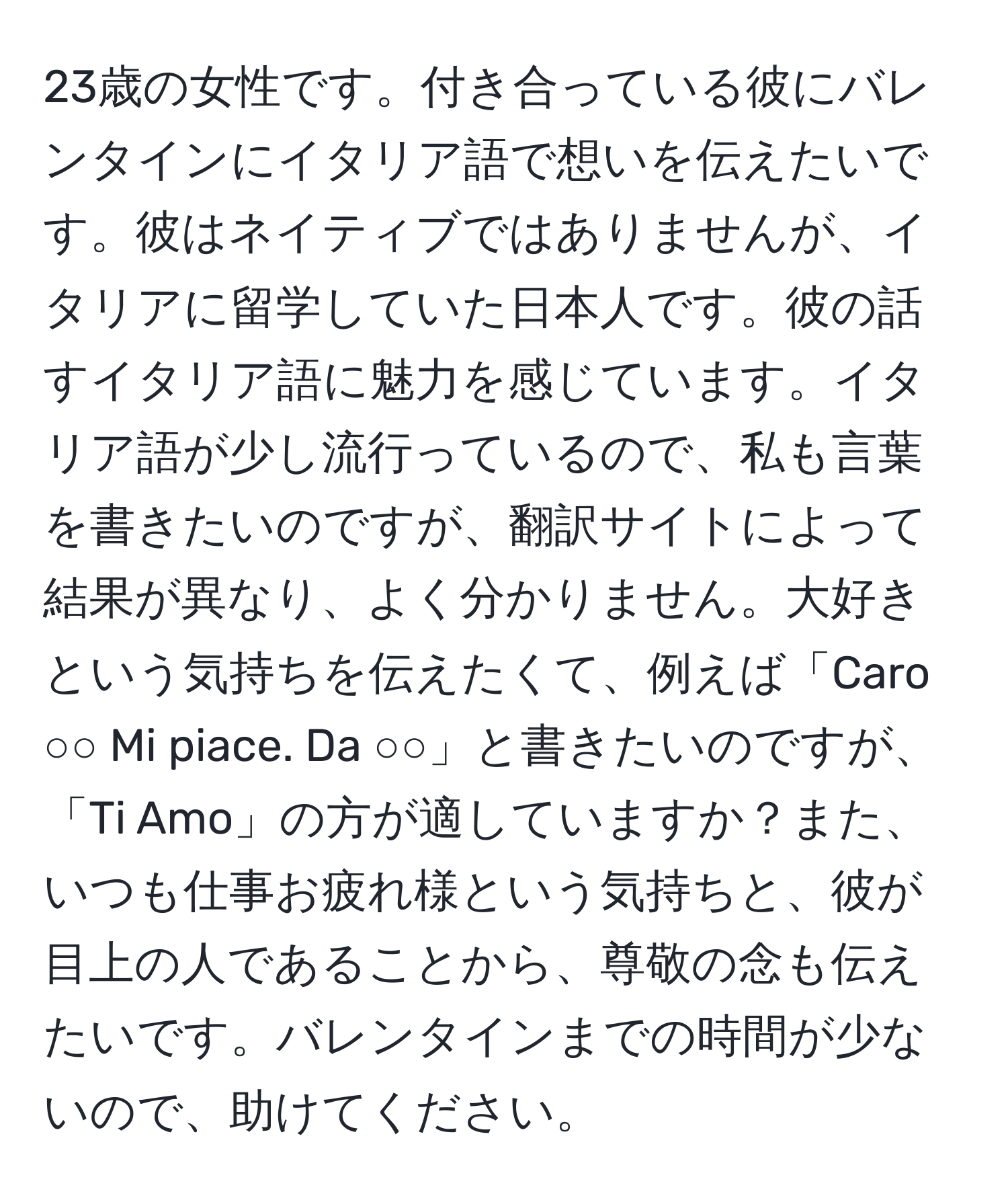 23歳の女性です。付き合っている彼にバレンタインにイタリア語で想いを伝えたいです。彼はネイティブではありませんが、イタリアに留学していた日本人です。彼の話すイタリア語に魅力を感じています。イタリア語が少し流行っているので、私も言葉を書きたいのですが、翻訳サイトによって結果が異なり、よく分かりません。大好きという気持ちを伝えたくて、例えば「Caro ○○ Mi piace. Da ○○」と書きたいのですが、「Ti Amo」の方が適していますか？また、いつも仕事お疲れ様という気持ちと、彼が目上の人であることから、尊敬の念も伝えたいです。バレンタインまでの時間が少ないので、助けてください。