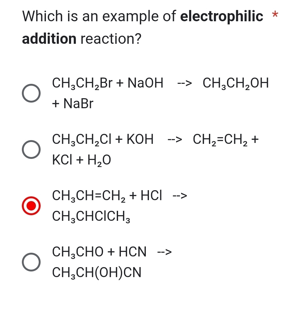 Which is an example of electrophilic *
addition reaction?
CH_3CH_2Br+NaOHto CH_3CH_2OH
+NaBr
CH_3CH_2Cl+KOHto CH_2=CH_2+
KCl+H_2O
CH_3CH=CH_2+HCl -->
CH_3CHClCH_3
CH_3CHO+HCN ---
CH_3CH(OH)CN