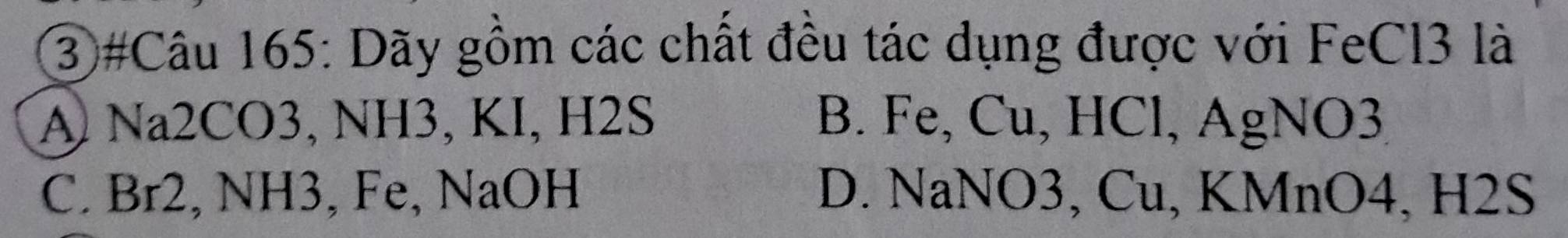 ③#Câu 165: Dãy gồm các chất đều tác dụng được với FeCl3 là
A Na2CO3, NH3, KI, H2S B. Fe, Cu, HCl, AgNO3
C. Br2, NH3, Fe, NaOH D. NaNO3, Cu, KMnO4, H2S