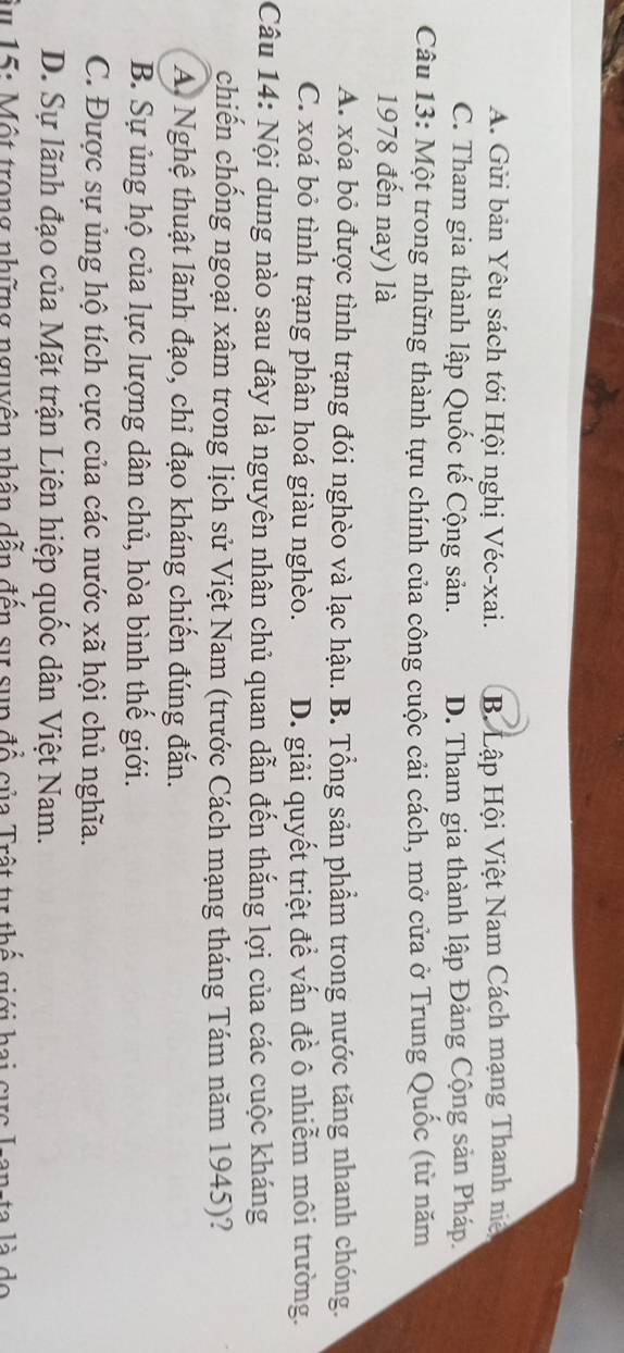 A. Gửi bản Yêu sách tới Hội nghị Véc-xai. B. Lập Hội Việt Nam Cách mạng Thanh niệ
C. Tham gia thành lập Quốc tế Cộng sản. D. Tham gia thành lập Đảng Cộng sản Pháp.
Câu 13: Một trong những thành tựu chính của công cuộc cải cách, mở cửa ở Trung Quốc (từ năm
1978 đến nay) là
A. xóa bỏ được tình trạng đói nghèo và lạc hậu. B. Tổng sản phẩm trong nước tăng nhanh chóng.
C. xoá bỏ tình trạng phân hoá giàu nghèo. D. giải quyết triệt để vấn đề ô nhiễm môi trường.
Câu 14: Nội dung nào sau đây là nguyên nhân chủ quan dẫn đến thắng lợi của các cuộc kháng
chiến chống ngoại xâm trong lịch sử Việt Nam (trước Cách mạng tháng Tám năm 1945)?
A Nghệ thuật lãnh đạo, chỉ đạo kháng chiến đúng đắn.
B. Sự ủng hộ của lực lượng dân chủ, hòa bình thế giới.
C. Được sự ủng hộ tích cực của các nước xã hội chủ nghĩa.
D. Sự lãnh đạo của Mặt trận Liên hiệp quốc dân Việt Nam.
Âu 15: Một trong những nguyên nhân dẫn đến sự sụp đổ của Trật tự thế giới hai cực I-an-ta là do