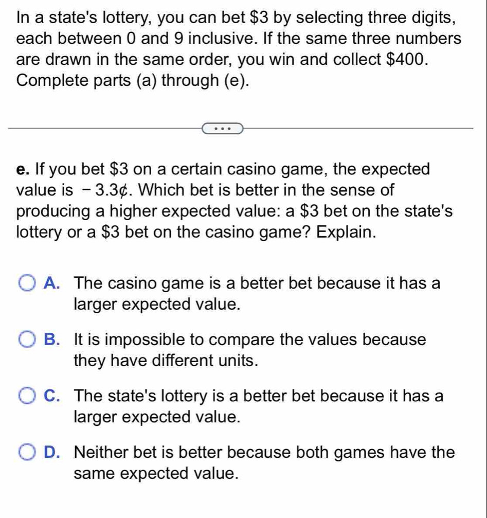 In a state's lottery, you can bet $3 by selecting three digits,
each between 0 and 9 inclusive. If the same three numbers
are drawn in the same order, you win and collect $400.
Complete parts (a) through (e).
e. If you bet $3 on a certain casino game, the expected
value is - 3.3¢. Which bet is better in the sense of
producing a higher expected value: a $3 bet on the state's
lottery or a $3 bet on the casino game? Explain.
A. The casino game is a better bet because it has a
larger expected value.
B. It is impossible to compare the values because
they have different units.
C. The state's lottery is a better bet because it has a
larger expected value.
D. Neither bet is better because both games have the
same expected value.