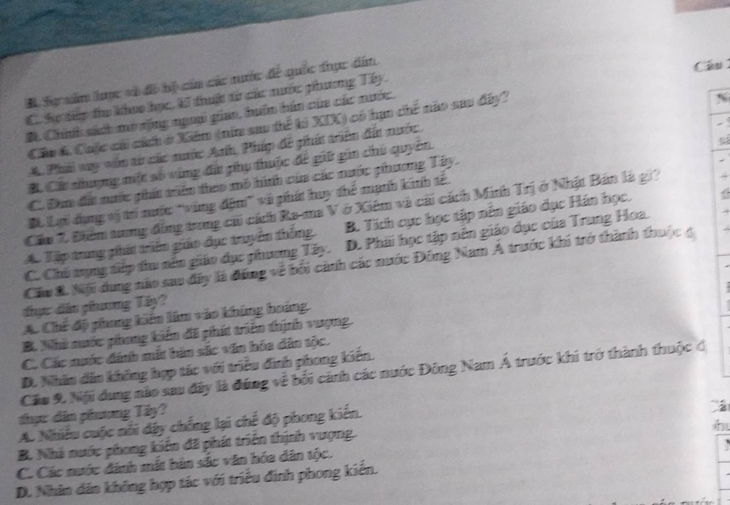 B Sự năm lưực và đô hộ của các nước để quốc thực dân
Câu
C. Sự tiếp tu khoo học, Kĩ thuậc từ các nước phương Tây.
#. Chính sách mở sộng ngoại gian, huôn bán của các nước.
Cầu 6 Cuộc cái cích ở Xiém (nữa sau thể ki XIX) có hạn chế nào sau đây?
N
A Phi vay vôn aừ các nước Anh, Pháp để phít triển đất nước

B. Cát nhượng một số vùng đấ phụ thuộc để giữ gin chủ quyên
C. Đơn đá nước phít triên theo mô hình của các nước phương Tây.
B. Lại dụng vị trí nước ''vùng độm'' và phát huy thế mạnh kinh tế.
Cầu 7. Điểm trung đồng trong cái cách Ra-ma V ở Xiểm và cái cách Minh Trị ở Nhật Bản là gi
4
A. Tập trung phát triển giáo đục truyền thống B. Tích cực học tập nên giáo đục Hán học.
C. Chú tụng tiếp tu nên giáo dục phương Tây. D. Phải học tập nên giáo dục của Trung Hoa.
Cầu &. Nội dung nào sao đây là đồng về bối cảnh các nước Đồng Nam Á trước khi trở thành thuộc đ
đhực dân phương Tấy?
A. Chế độ phong kiến lâm vào khủng hoàng.
B. Nhà nước phong kiến đã phát triển thịnh vượng.
C. Các nuớc đánh mắt bản sắc văn hóa dân tộc.
D. Nhân dân không hợp tác với triều đình phong kiến.
Cầu 9. Nội dung nào sau đây là đúng về bối cảnh các nước Đông Nam Á trước khi trở thành thuộc đ
thực dân phương Tây?
h
A. Nhiều cuộc nổi dây chống lại chế độ phong kiến.
B. Nhà nước phong kiến đã phát triển thịnh vượng.
C. Các nước đánh mắt bản sắc văn hóa dân tộc.
D. Nhân dân không hợp tác với triều đinh phong kiến.