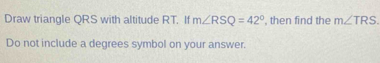 Draw triangle QRS with altitude RT. If m∠ RSQ=42° , then find the m∠ TRS. 
Do not include a degrees symbol on your answer.