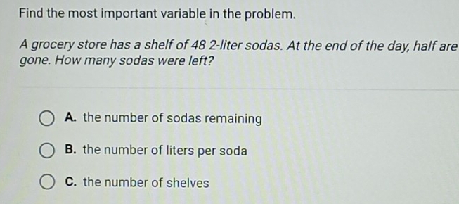 Find the most important variable in the problem.
A grocery store has a shelf of 48 2-liter sodas. At the end of the day, half are
gone. How many sodas were left?
A. the number of sodas remaining
B. the number of liters per soda
C. the number of shelves