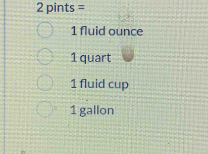 2 pints =
1 fluid ounce
1 quart
1 fluid cup
1 gallon