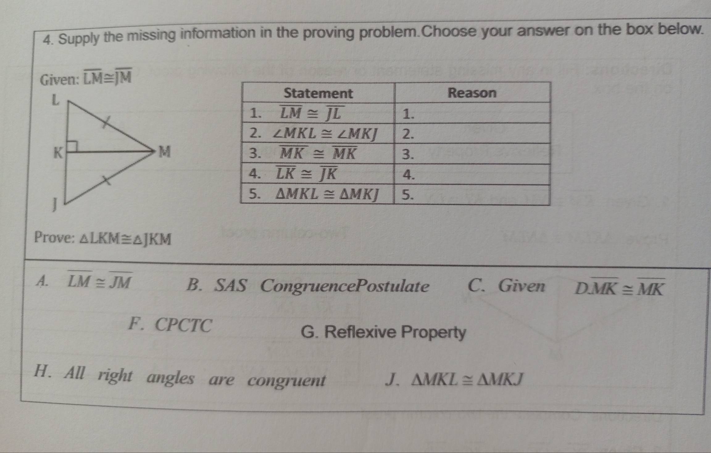 Supply the missing information in the proving problem.Choose your answer on the box below.
Given: overline LM≌ overline JM
Prove: △ LKM≌ △ JKM
A. overline LM≌ overline JM C. Given Doverline MK≌ overline MK
B. SAS CongruencePostulate
F. CPCTC
G. Reflexive Property
H. All right angles are congruent J. △ MKL≌ △ MKJ