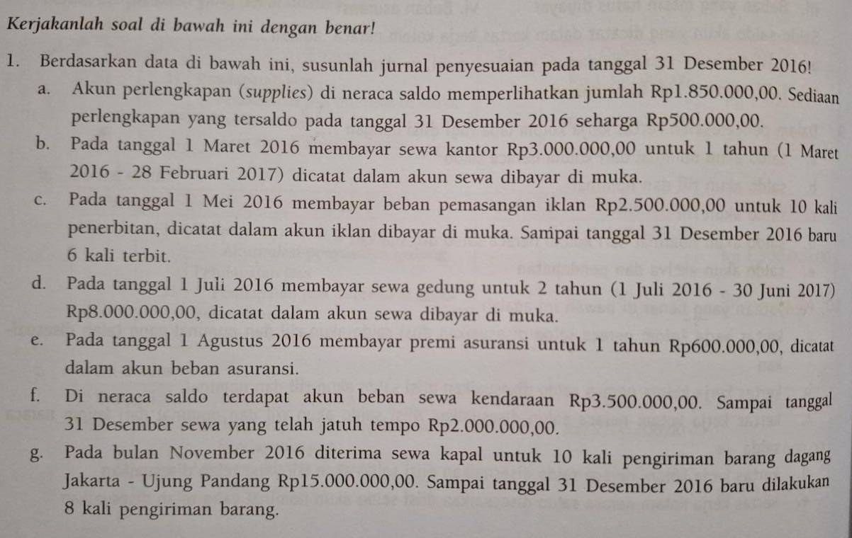 Kerjakanlah soal di bawah ini dengan benar! 
1. Berdasarkan data di bawah ini, susunlah jurnal penyesuaian pada tanggal 31 Desember 2016! 
a. Akun perlengkapan (supplies) di neraca saldo memperlihatkan jumlah Rp1.850.000,00. Sediaan 
perlengkapan yang tersaldo pada tanggal 31 Desember 2016 seharga Rp500.000,00. 
b. Pada tanggal 1 Maret 2016 membayar sewa kantor Rp3.000.000,00 untuk 1 tahun (1 Maret 
2016 - 28 Februari 2017) dicatat dalam akun sewa dibayar di muka. 
c. Pada tanggal 1 Mei 2016 membayar beban pemasangan iklan Rp2.500.000,00 untuk 10 kali 
penerbitan, dicatat dalam akun iklan dibayar di muka. Sampai tanggal 31 Desember 2016 baru 
6 kali terbit. 
d. Pada tanggal 1 Juli 2016 membayar sewa gedung untuk 2 tahun (1 Juli 2016 - 30 Juni 2017)
Rp8.000.000,00, dicatat dalam akun sewa dibayar di muka. 
e. Pada tanggal 1 Agustus 2016 membayar premi asuransi untuk 1 tahun Rp600.000,00, dicatat 
dalam akun beban asuransi. 
f. Di neraca saldo terdapat akun beban sewa kendaraan Rp3.500.000,00. Sampai tanggal 
31 Desember sewa yang telah jatuh tempo Rp2.000.000,00. 
g. Pada bulan November 2016 diterima sewa kapal untuk 10 kali pengiriman barang dagang 
Jakarta - Ujung Pandang Rp15.000.000,00. Sampai tanggal 31 Desember 2016 baru dilakukan
8 kali pengiriman barang.