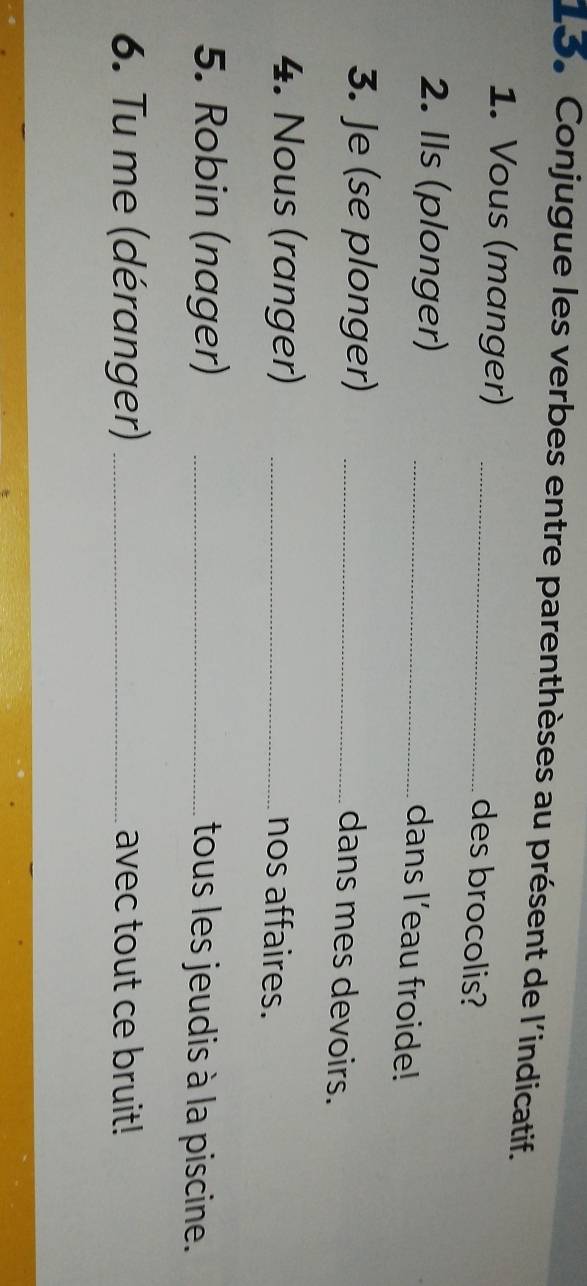 Conjugue les verbes entre parenthèses au présent de l'indicatif. 
1. Vous (manger)_ 
des brocolis? 
2. Ils (plonger)_ 
dans l’eau froide! 
3. Je (se plonger)_ 
dans mes devoirs. 
4. Nous (ranger)_ 
nos affaires. 
5. Robin (nager) _tous les jeudis à la piscine. 
6. Tu me (déranger) _avec tout ce bruit!