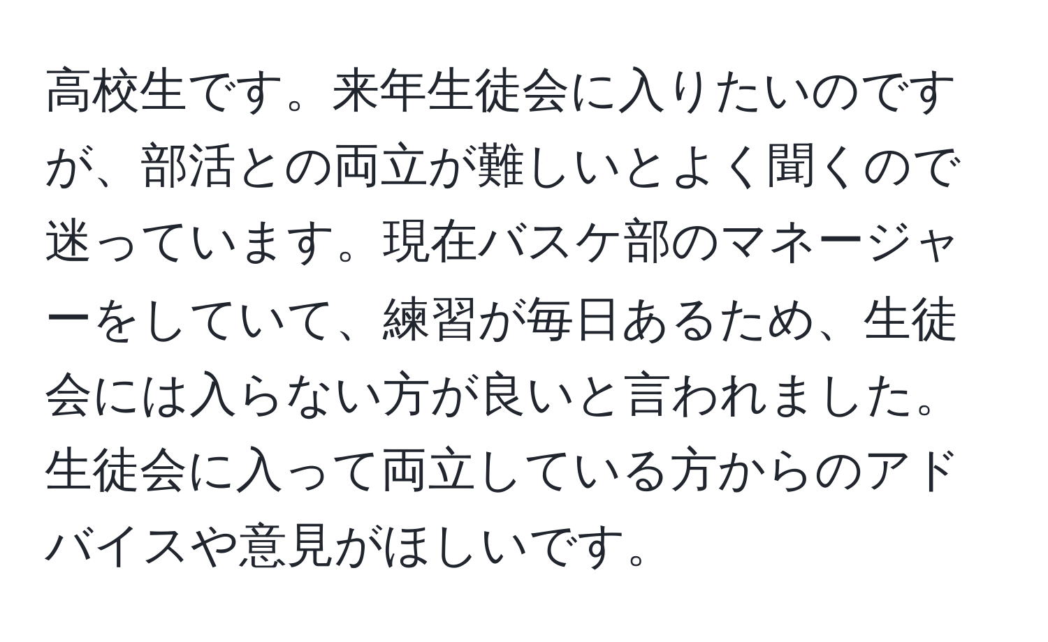 高校生です。来年生徒会に入りたいのですが、部活との両立が難しいとよく聞くので迷っています。現在バスケ部のマネージャーをしていて、練習が毎日あるため、生徒会には入らない方が良いと言われました。生徒会に入って両立している方からのアドバイスや意見がほしいです。