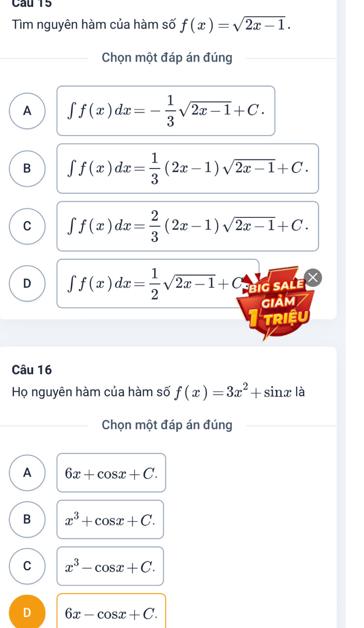 Tìm nguyên hàm của hàm số f(x)=sqrt(2x-1). 
Chọn một đáp án đúng
A ∈t f(x)dx=- 1/3 sqrt(2x-1)+C.
B ∈t f(x)dx= 1/3 (2x-1)sqrt(2x-1)+C.
C ∈t f(x)dx= 2/3 (2x-1)sqrt(2x-1)+C.
D ∈t f(x)dx= 1/2 sqrt(2x-1)+C BiG SALe
GIảm
TRIềU
Câu 16
Họ nguyên hàm của hàm số f(x)=3x^2+sin x là
Chọn một đáp án đúng
A 6x+cos x+C.
B x^3+cos x+C.
C x^3-cos x+C.
D 6x-cos x+C.