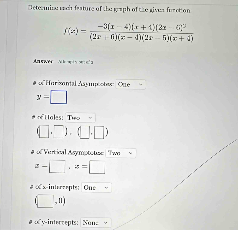 Determine each feature of the graph of the given function.
f(x)=frac -3(x-4)(x+4)(2x-6)^2(2x+6)(x-4)(2x-5)(x+4)
Answer Attempt 2 out of 2 
# of Horizontal Asymptotes: One
y=□
# of Holes: Two
(□ ,□ ),(□ ,□ )
# of Vertical Asymptotes: Two
x=□ , x=□
# of x-intercepts: One
(□ ,0)
# of y-intercepts: None