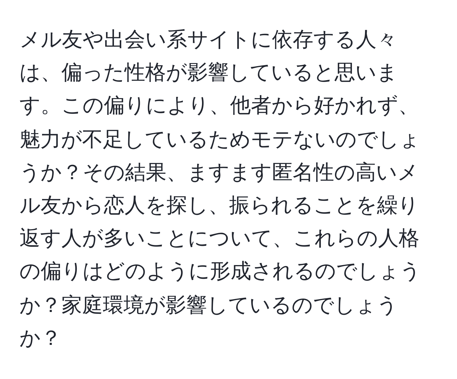 メル友や出会い系サイトに依存する人々は、偏った性格が影響していると思います。この偏りにより、他者から好かれず、魅力が不足しているためモテないのでしょうか？その結果、ますます匿名性の高いメル友から恋人を探し、振られることを繰り返す人が多いことについて、これらの人格の偏りはどのように形成されるのでしょうか？家庭環境が影響しているのでしょうか？