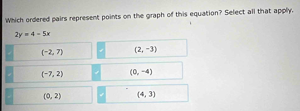 Which ordered pairs represent points on the graph of this equation? Select all that apply.
2y=4-5x
(-2,7)
(2,-3)
(-7,2)
(0,-4)
(0,2)
(4,3)