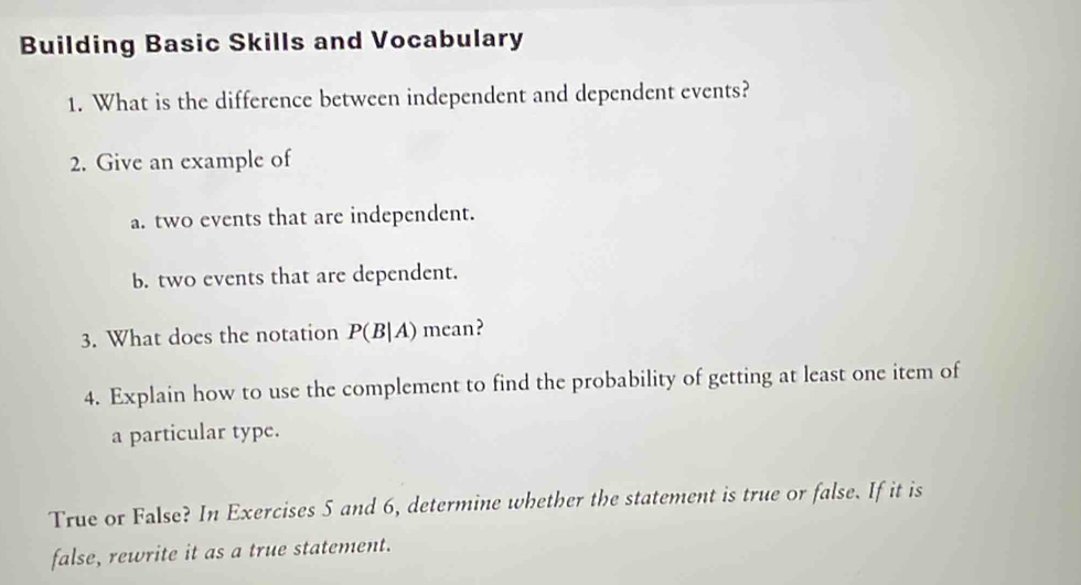 Building Basic Skills and Vocabulary 
1. What is the difference between independent and dependent events? 
2. Give an example of 
a. two events that are independent. 
b. two events that are dependent. 
3. What does the notation P(B|A) mean? 
4. Explain how to use the complement to find the probability of getting at least one item of 
a particular type. 
True or False? In Exercises 5 and 6, determine whether the statement is true or false. If it is 
false, rewrite it as a true statement.