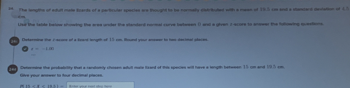 The lengths of adult male lizards of a particular species are thought to be normally distributed with a mean of 19.5 cm and a standard deviation of 4.5
cm. 
Use the table below showing the area under the standard normal curve between () and a given z-score to answer the following questions. 
24 Determine the z-score of a lizard length of 15 cm. Round your answer to two decimal places.
z=-1.00
Determine the probability that a randomly chosen adult male lizard of this species will have a length between 15 cm and 19.5 cm. 
Give your answer to four decimal places. 
P 15 nter your next sten he re