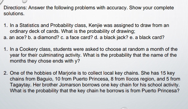 Directions: Answer the following problems with accuracy. Show your complete 
solutions. 
1. In a Statistics and Probability class, Kenjie was assigned to draw from an 
ordinary deck of cards. What is the probability of drawing; 
a. an ace? b. a diamond? c. a face card? d. a black jack? e. a black card? 
1. In a Cookery class, students were asked to choose at random a month of the
year for their culminating activity. What is the probability that the name of the
months they chose ends with y? 
2. One of the hobbies of Marjorie is to collect local key chains. She has 15 key 
chains from Baguio, 10 from Puerto Princesa, 8 from Ilocos region, and 5 from 
Tagaytay. Her brother Jomarson borrows one key chain for his school activity. 
What is the probability that the key chain he borrows is from Puerto Princesa?