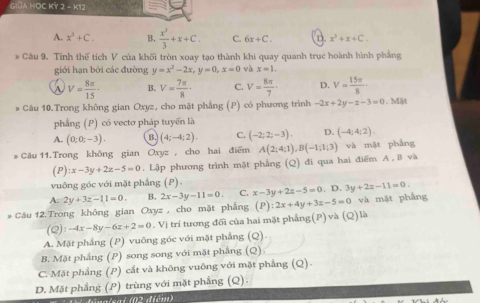 GIUA HỌC KỲ 2 - K12
A. x^3+C. B.  x^3/3 +x+C. C. 6x+C. D. x^3+x+C.
* Câu 9. Tính thể tích V của khối tròn xoay tạo thành khi quay quanh trục hoành hình phẳng
giới hạn bởi các đường y=x^2-2x,y=0,x=0 và x=1.
A V= 8π /15 · B. V= 7π /8 · C. V= 8π /7 · D. V= 15π /8 ·
» Câu 10.Trong không gian Oxyz, cho mặt phẳng (P) có phương trình -2x+2y-z-3=0. Mặt
phẳng (P) có vectơ pháp tuyến là
A. (0;0;-3). B. (4;-4;2). C. (-2;2;-3). D. (-4;4;2).
» Câu 11.Trong không gian Oxyz , cho hai điểm A(2;4;1),B(-1;1;3) và mặt phẳng
(P ):x-3y+2z-5=0. Lập phương trình mặt phẳng (Q) đi qua hai điểm A , B và
vuông góc với mặt phẳng (P).
A. 2y+3z-11=0. B. 2x-3y-11=0. C. x-3y+2z-5=0. D. 3y+2z-11=0.
» Câu 12.Trong không gian Oxyz , cho mặt phẳng (P):2x+4y+3z-5=0 và mặt phẳng
(Q): -4x-8y-6z+2=0. Vị trí tương đối của hai mặt phẳng(P) và (Q) là
A. Mặt phẳng (P) vuông góc với mặt phẳng (Q).
B. Mặt phẳng (P) song song với mặt phẳng (Q).
C. Mặt phẳng * (P) cắt và không vuông với mặt phẳng (Q).
D. Mặt phẳng (P) trùng với mặt phẳng (Q).
t a  /êt (02 điểm)