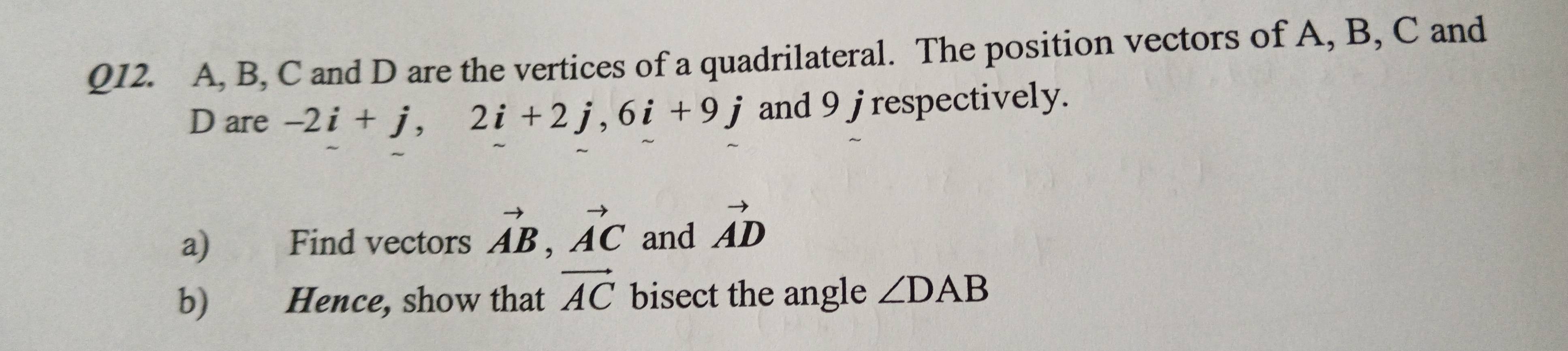 A, B, C and D are the vertices of a quadrilateral. The position vectors of A, B, C and
D are -2i+j, 2i+2j, 6i+9j and 9 jrespectively. 
a) Find vectors vector AB, vector AC and vector AD
b) Hence, show that vector AC bisect the angle ∠ DAB