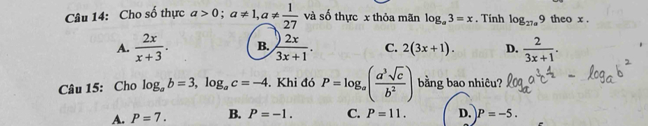 Cho số thực a>0; a!= 1, a!=  1/27  và số thực x thỏa mãn log _a3=x. Tính log _27a9 theo x.
B.
A.  2x/x+3 .  2x/3x+1 . C. 2(3x+1). D.  2/3x+1 . 
Câu 15: Cho log _ab=3, log _ac=-4. Khi đó P=log _a( a^3sqrt(c)/b^2 ) bằng bao nhiêu?
A. P=7. B. P=-1. C. P=11. D. P=-5.