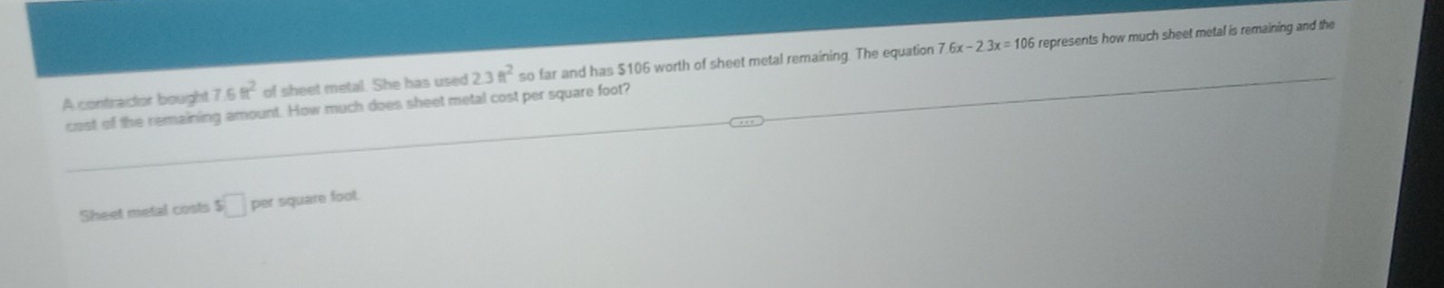 7.6x-2.3x=106
A contractor bought 7.6ft^2 of sheet metal. She has used 2.3ft^2 so far and has $106 worth of sheet metal remaining. The equation represents how much sheet metal is remaining and the 
cost of the remaining amount. How much does sheet metal cost per square foot? 
Sheet metal costs s□ per square foot.