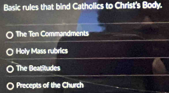 Basic rules that bind Catholics to Christ's Body.
The Ten Commandments
Holy Mass rubrics
The Beatitudes
Precepts of the Church