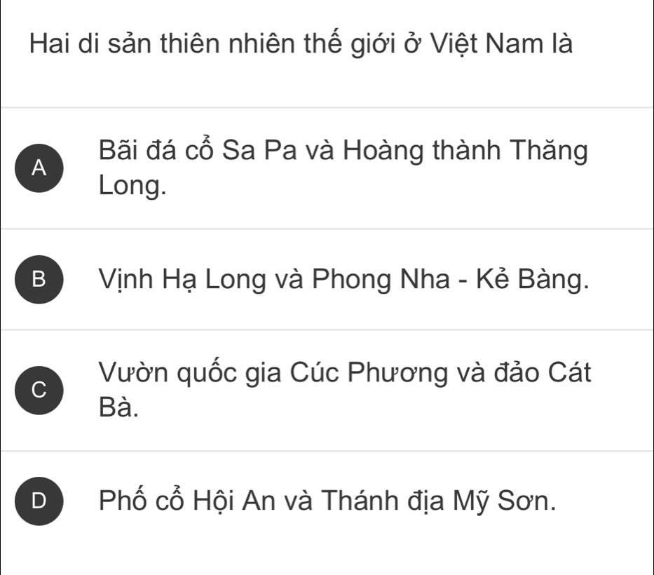 Hai di sản thiên nhiên thế giới ở Việt Nam là
Bãi đá cổ Sa Pa và Hoàng thành Thăng
A
Long.
B Vịnh Hạ Long và Phong Nha - Kẻ Bàng.
C
Vườn quốc gia Cúc Phương và đảo Cát
Bà.
D Phố cổ Hội An và Thánh địa Mỹ Sơn.