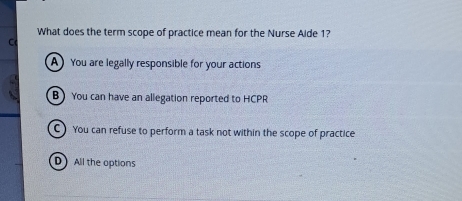 What does the term scope of practice mean for the Nurse Aide 1?
C
A You are legally responsible for your actions
BYou can have an allegation reported to HCPR
You can refuse to perform a task not within the scope of practice
D All the options