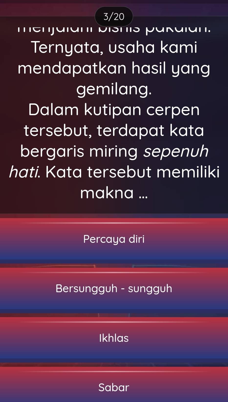 3/20
menjaiani bishis pakaian.
Ternyata, usaha kami
mendapatkan hasil yang
gemilang.
Dalam kutipan cerpen
tersebut, terdapat kata
bergaris miring sepenuh
hati. Kata tersebut memiliki
makna ...
Percaya diri
Bersungguh - sungguh
Ikhlas
Sabar