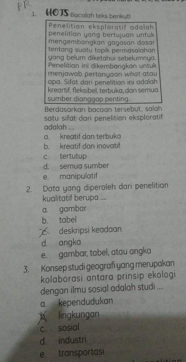 HOTS Bacalah teks berikut!
Penelitian eksploratif adalah
penelitian yang bertujuan untuk
mengembangkan gagasan dasar 
tentang suatu topik permasalahan 
yang belum diketahui sebelumnya.
Penelitian ini dikembangkan untuk
menjawab pertanyaan what atau
apa. Sifat dari penelitian ini adalah
kreartif, fleksibel, terbuka, dan semua
sumber dianggap penting.
Berdasarkan bacaan tersebut, salah
satu sifat dari penelitian eksploratif 
adalah ....
a. kreatif dan terbuka
b. kreatif dan inovatif
c. tertutup
d. semua sumber
e. manipulatif
2. Data yang diperoleh dari penelitian
kualitatif berupa ....
a. gambar
b. tabel
c deskripsi keadaan
d. angka
e. gambar, tabel, atau angka
3. Konsep studi geografi yang merupakan
kolaborasi antara prinsip ekologi
dengan ilmu sosial adalah studi ....
a. kependudukan
b lingkungan
c. sosial
d. industri
e. transportasi