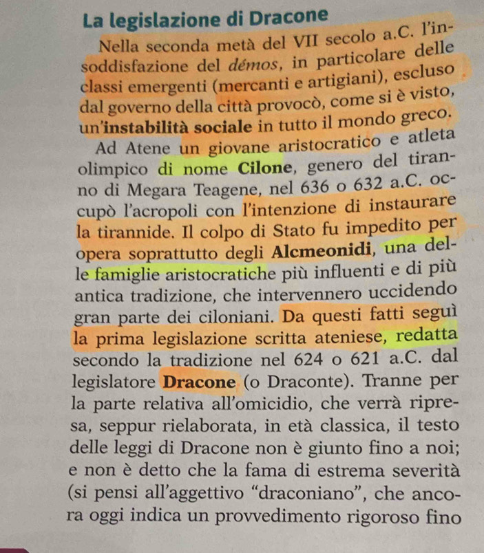 La legislazione di Dracone 
Nella seconda metà del VII secolo a.C. l'in- 
soddisfazione del démos, in particolare delle 
classi emergenti (merçanti e artigiani), escluso 
dal governo della città provocò, come si è visto, 
un’instabilità sociale in tutto il mondo greco. 
Ad Atene un giovane aristocratico e atleta 
olimpico di nome Cilone, genero del tiran- 
no di Megara Teagene, nel 636 o 632 a.C. oc- 
cupò l’acropoli con l'intenzione di instaurare 
la tirannide. Il colpo di Stato fu impedito per 
opera soprattutto degli Alcmeonidi, una del- 
le famiglie aristocratiche più influenti e di più 
antica tradizione, che intervennero uccidendo 
gran parte dei ciloniani. Da questi fatti seguì 
la prima legislazione scritta ateniese, redatta 
secondo la tradizione nel 624 o 621 a.C. dal 
legislatore Dracone (o Draconte). Tranne per 
la parte relativa all'omicidio, che verrà ripre- 
sa, seppur rielaborata, in età classica, il testo 
delle leggi di Dracone non è giunto fino a noi; 
e non è detto che la fama di estrema severità 
(si pensi all’aggettivo “draconiano”, che anco- 
ra oggi indica un provvedimento rigoroso fino