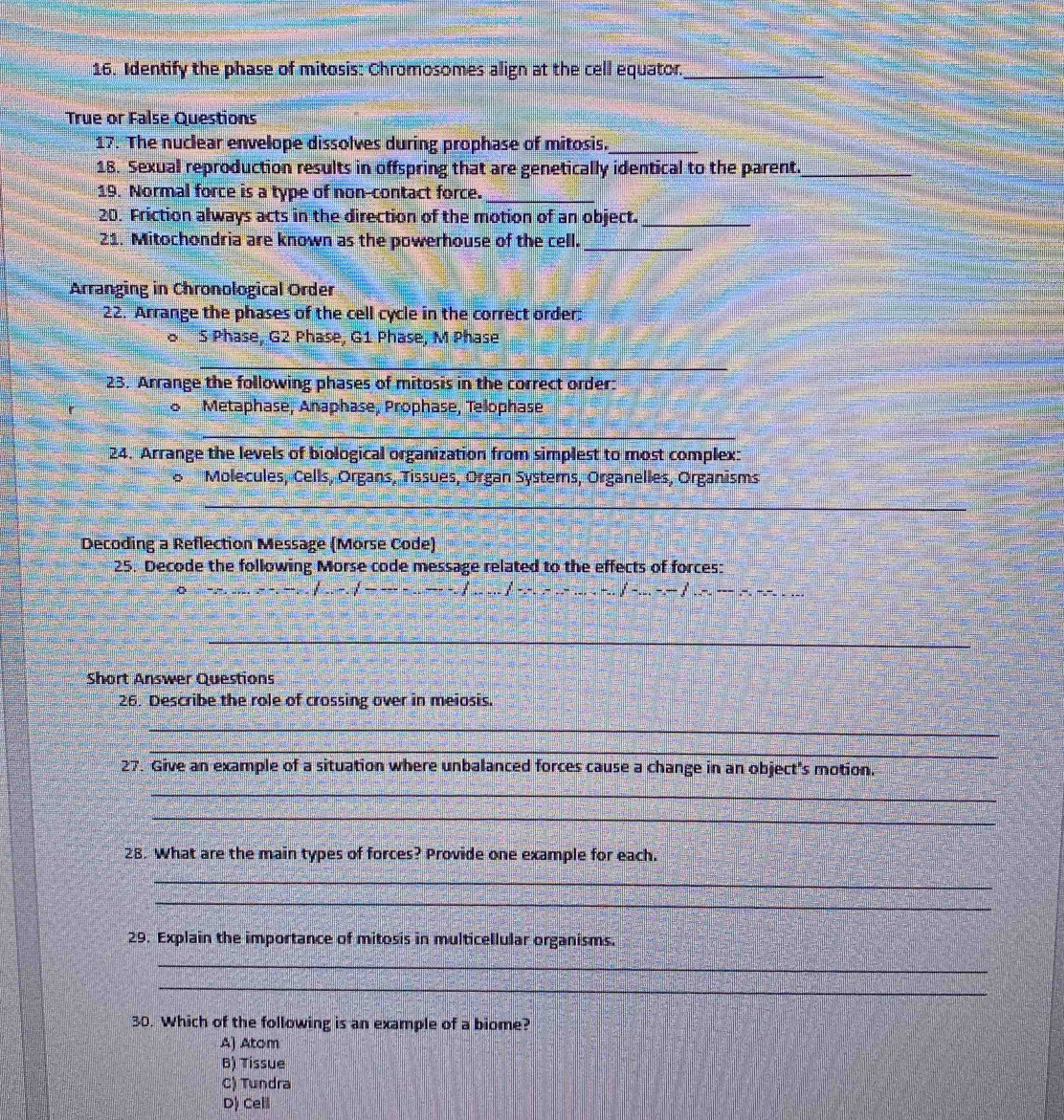 Identify the phase of mitosis: Chromosomes align at the cell equator._
True or False Questions
17. The nuclear envelope dissolves during prophase of mitosis._
18. Sexual reproduction results in offspring that are genetically identical to the parent._
19. Normal force is a type of non-contact force._
20. Friction always acts in the direction of the motion of an object._
21. Mitochondria are known as the powerhouse of the cell._
Arranging in Chronological Order
22. Arrange the phases of the cell cycle in the correct order.
o S Phase, G2 Phase, G1 Phase, M Phase
_
23. Arrange the following phases of mitosis in the correct order:
o Metaphase, Anaphase, Prophase, Telophase
_
24. Arrange the levels of biological organization from simplest to most complex:
o Molecules, Cells, Organs, Tissues, Organ Systems, Organelles, Organisms
_
Decoding a Reflection Message (Morse Code)
25. Decode the following Morse code message related to the effects of forces:
_
_
_
Short Answer Questions
26. Describe the role of crossing over in meiosis.
_
_
27. Give an example of a situation where unbalanced forces cause a change in an object's motion.
_
_
28. What are the main types of forces? Provide one example for each.
_
_
29. Explain the importance of mitosis in multicellular organisms.
_
_
30. Which of the following is an example of a biome?
A) Atom
B) Tíssue
C) Tundra
D) Cell