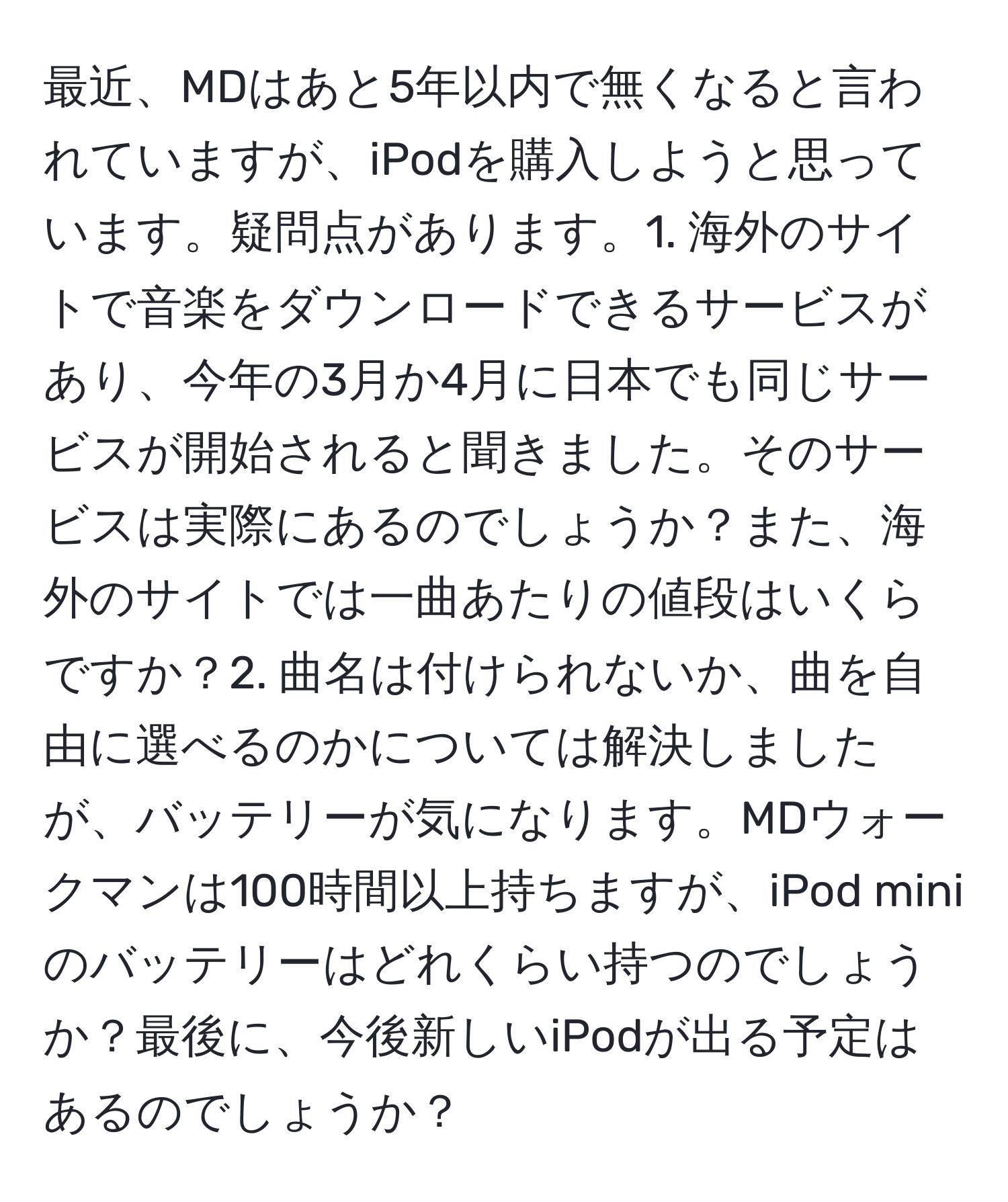 最近、MDはあと5年以内で無くなると言われていますが、iPodを購入しようと思っています。疑問点があります。1. 海外のサイトで音楽をダウンロードできるサービスがあり、今年の3月か4月に日本でも同じサービスが開始されると聞きました。そのサービスは実際にあるのでしょうか？また、海外のサイトでは一曲あたりの値段はいくらですか？2. 曲名は付けられないか、曲を自由に選べるのかについては解決しましたが、バッテリーが気になります。MDウォークマンは100時間以上持ちますが、iPod miniのバッテリーはどれくらい持つのでしょうか？最後に、今後新しいiPodが出る予定はあるのでしょうか？