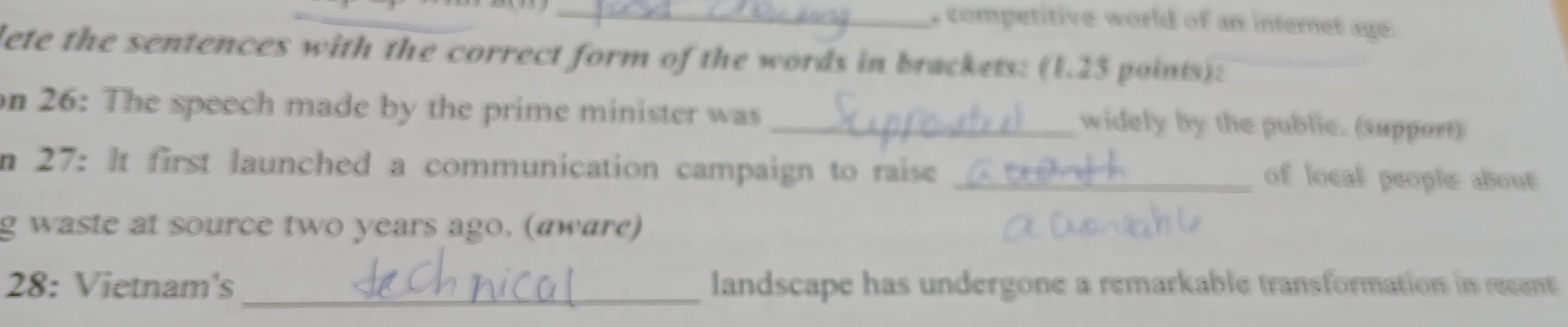 competitive world of an internet age. 
lete the sentences with the correct form of the words in brackets: (1.23 points): 
on 26: The speech made by the prime minister was _widely by the public. (support) 
n 27: It first launched a communication campaign to raise_ 
of local people about 
g waste at source two years ago. (aware) 
_ 
28: Vietnam's landscape has undergone a remarkable transformation in recent