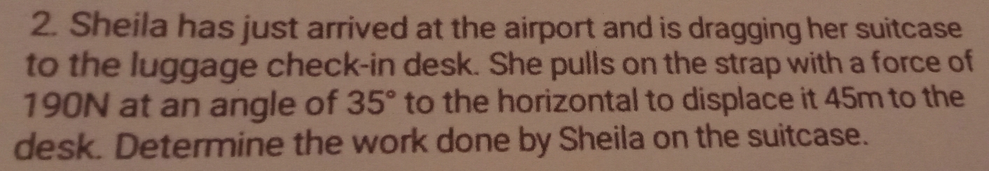 Sheila has just arrived at the airport and is dragging her suitcase 
to the luggage check-in desk. She pulls on the strap with a force of
190N at an angle of 35° to the horizontal to displace it 45m to the 
desk. Determine the work done by Sheila on the suitcase.